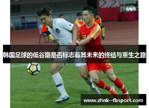 韩国足球的低谷期是否标志着其未来的终结与重生之路 韩国足球的低谷期是否标志着其未来的终结与重生之路