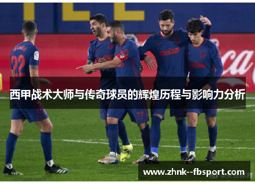 西甲战术大师与传奇球员的辉煌历程与影响力分析