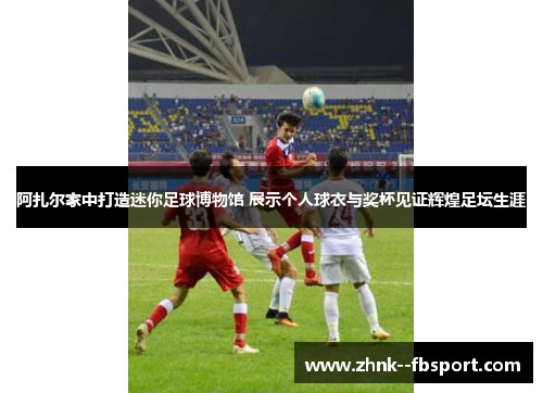 阿扎尔家中打造迷你足球博物馆 展示个人球衣与奖杯见证辉煌足坛生涯 阿扎尔家中打造迷你足球博物馆 展示个人球衣与奖杯见证辉煌足坛生涯