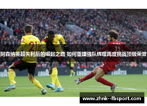 阿森纳英超失利后的崛起之路 如何重建强队辉煌再度挑战顶级荣誉 阿森纳英超失利后的崛起之路 如何重建强队辉煌再度挑战顶级荣誉