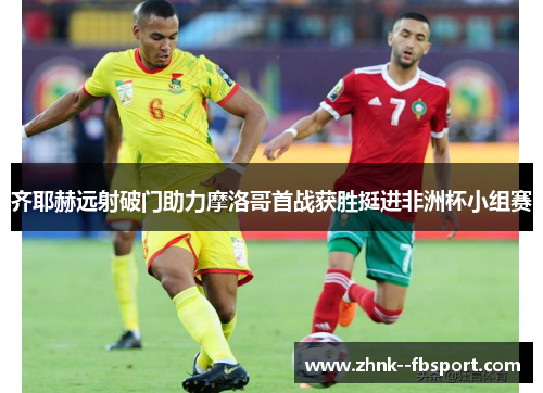 齐耶赫远射破门助力摩洛哥首战获胜挺进非洲杯小组赛