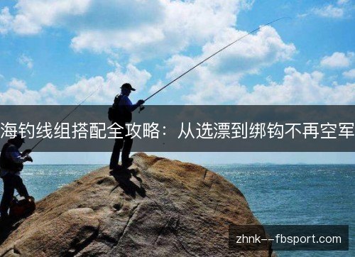 海钓线组搭配全攻略：从选漂到绑钩不再空军